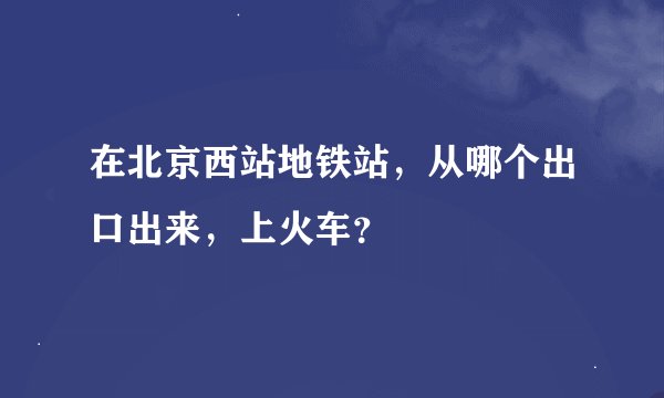 在北京西站地铁站，从哪个出口出来，上火车？