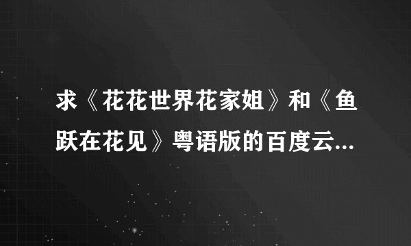求《花花世界花家姐》和《鱼跃在花见》粤语版的百度云资源，谢谢！