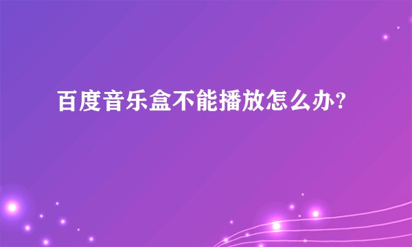 百度音乐盒不能播放怎么办?