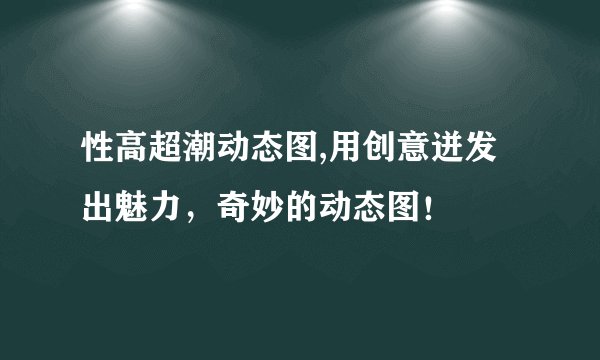 性高超潮动态图,用创意迸发出魅力，奇妙的动态图！