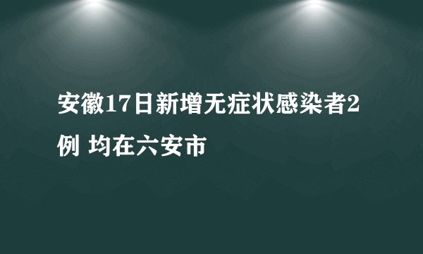 安徽17日新增无症状感染者2例 均在六安市