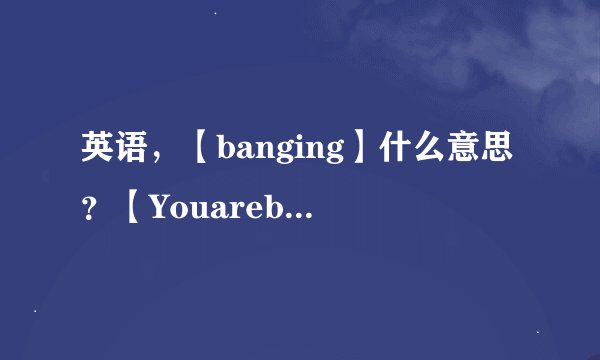 英语，【banging】什么意思？【Youarebanging】