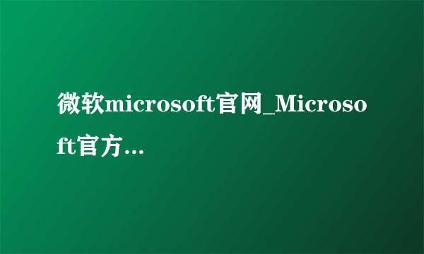 微软microsoft官网_Microsoft官方网站入口及账户登录
