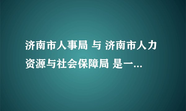 济南市人事局 与 济南市人力资源与社会保障局 是一个地方吗？是不是后者是前者新的名字？