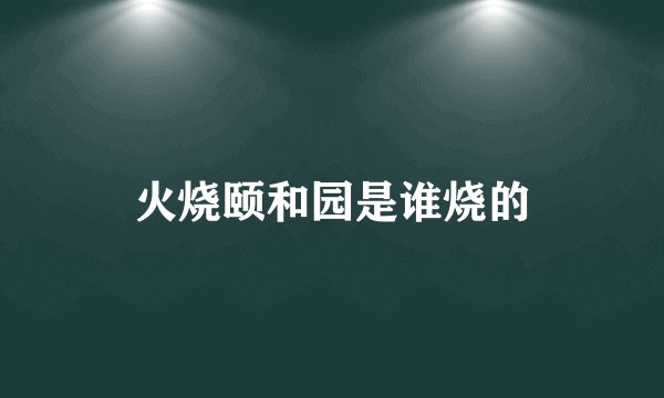 火烧颐和园是谁烧的
