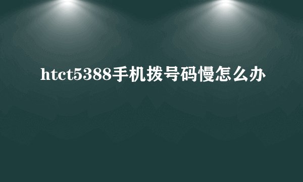 htct5388手机拨号码慢怎么办