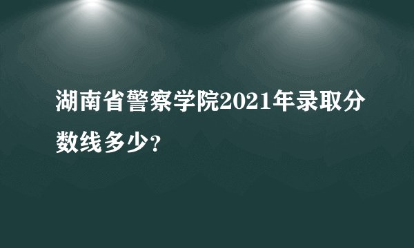 湖南省警察学院2021年录取分数线多少？