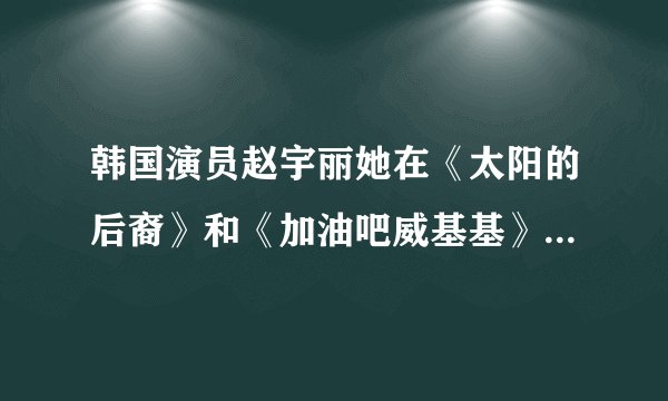 韩国演员赵宇丽她在《太阳的后裔》和《加油吧威基基》中分别扮演了什么角色？最好是有图片的。