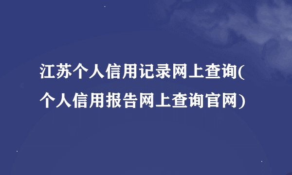 江苏个人信用记录网上查询(个人信用报告网上查询官网)