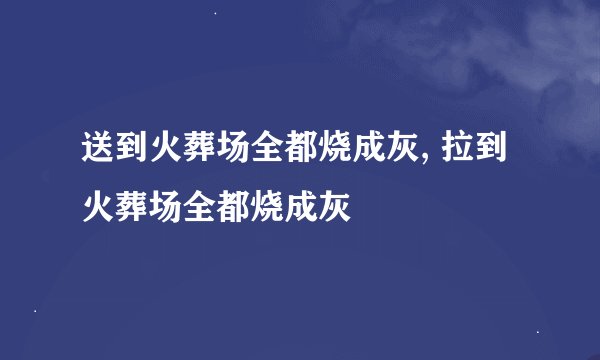 送到火葬场全都烧成灰, 拉到火葬场全都烧成灰
