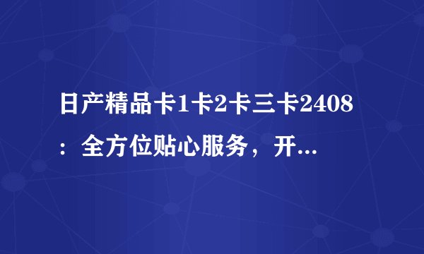 日产精品卡1卡2卡三卡2408：全方位贴心服务，开启汽车生活新篇章
