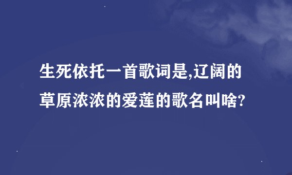 生死依托一首歌词是,辽阔的草原浓浓的爱莲的歌名叫啥?