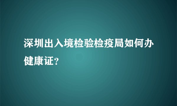 深圳出入境检验检疫局如何办健康证？