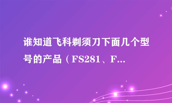 谁知道飞科剃须刀下面几个型号的产品(FS281、FS285、FS?