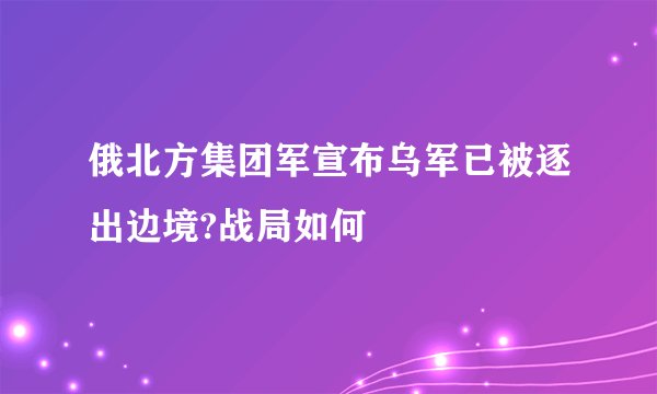 俄北方集团军宣布乌军已被逐出边境?战局如何