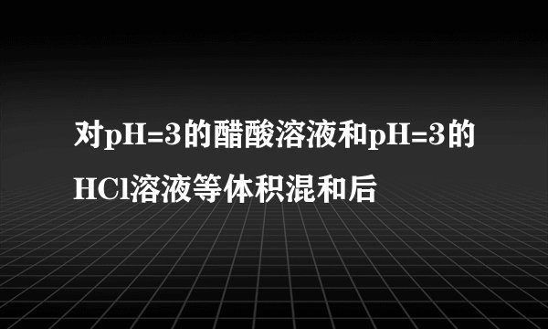 对pH=3的醋酸溶液和pH=3的HCl溶液等体积混和后