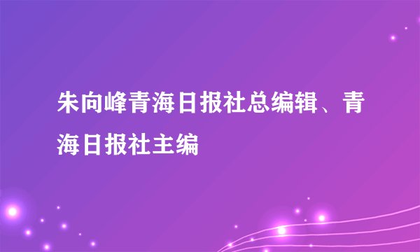 朱向峰青海日报社总编辑、青海日报社主编