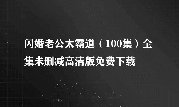 闪婚老公太霸道（100集）全集未删减高清版免费下载