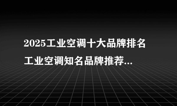 2025工业空调十大品牌排名 工业空调知名品牌推荐（Maigoo）