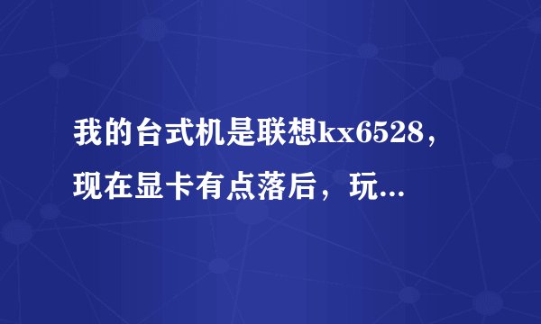 我的台式机是联想kx6528，现在显卡有点落后，玩大游戏有点卡，想换个好点的，哪款显卡可以兼容啊？