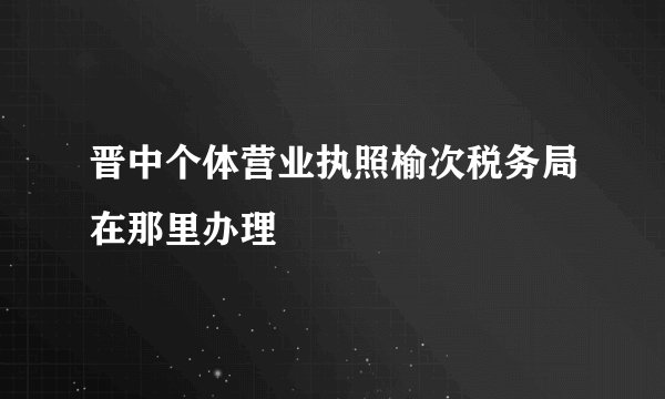 晋中个体营业执照榆次税务局在那里办理