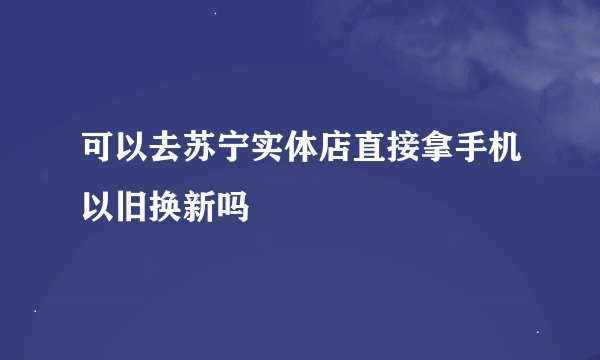 可以去苏宁实体店直接拿手机以旧换新吗