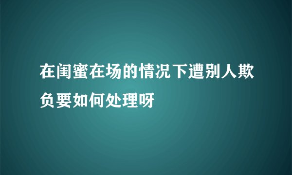 在闺蜜在场的情况下遭别人欺负要如何处理呀