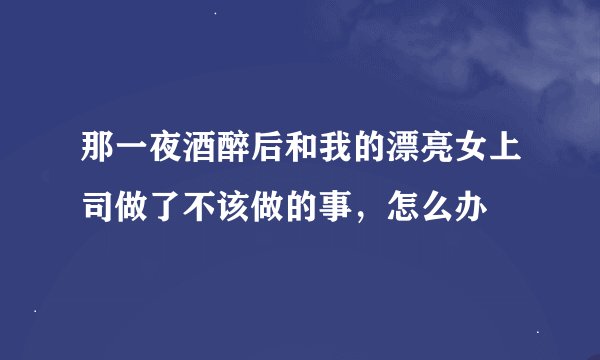 那一夜酒醉后和我的漂亮女上司做了不该做的事，怎么办