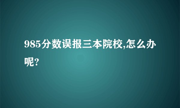 985分数误报三本院校,怎么办呢?