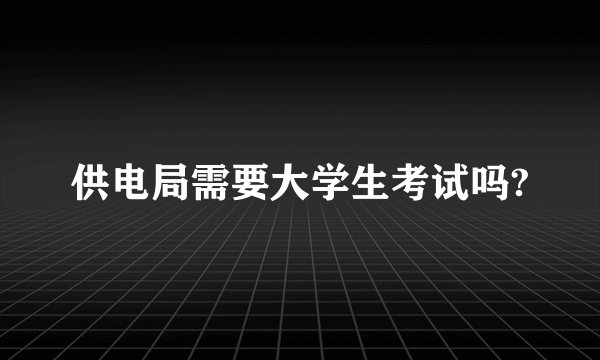 供电局需要大学生考试吗?