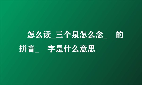 灥怎么读_三个泉怎么念_灥的拼音_灥字是什么意思