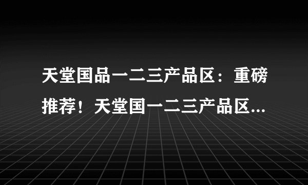 天堂国品一二三产品区：重磅推荐！天堂国一二三产品区强力上新！