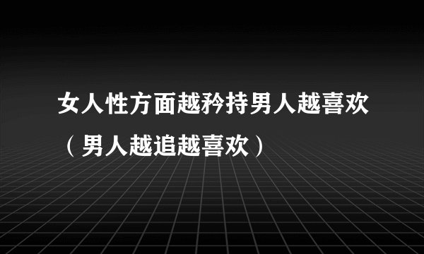 女人性方面越矜持男人越喜欢（男人越追越喜欢）