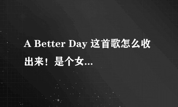 A Better Day 这首歌怎么收出来！是个女的唱的！要英文版的！