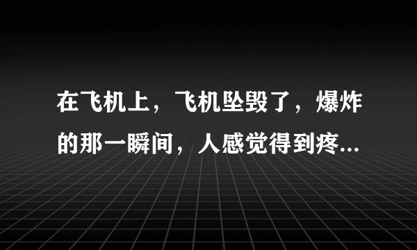 在飞机上，飞机坠毁了，爆炸的那一瞬间，人感觉得到疼吗?有多疼?
