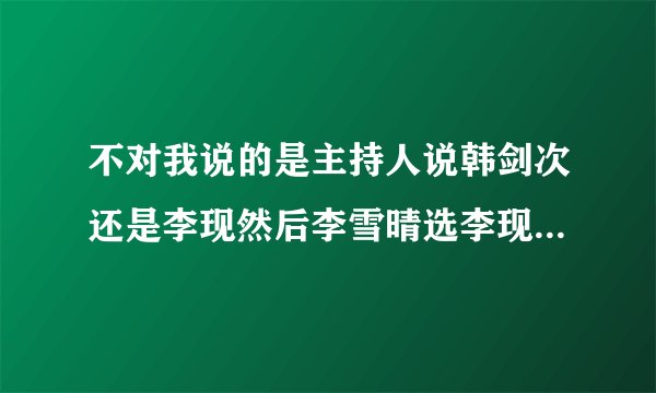 不对我说的是主持人说韩剑次还是李现然后李雪晴选李现然后谭剑次就超级生气
