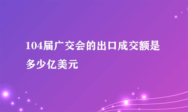 104届广交会的出口成交额是多少亿美元