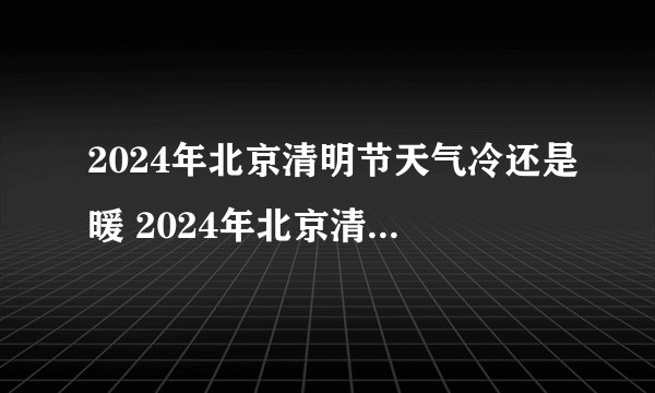 2024年北京清明节天气冷还是暖 2024年北京清明节天气怎么样