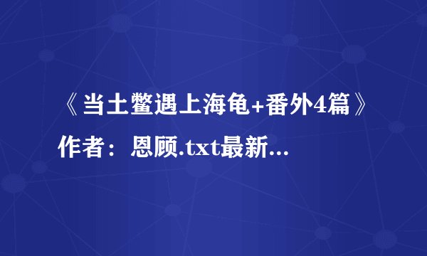 《当土鳖遇上海龟+番外4篇》作者：恩顾.txt最新章节/全集txt免费下载