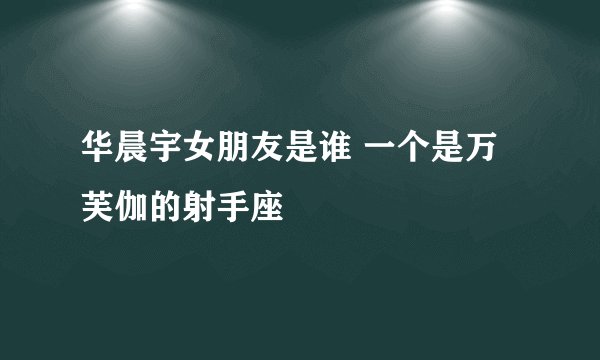 华晨宇女朋友是谁 一个是万芙伽的射手座