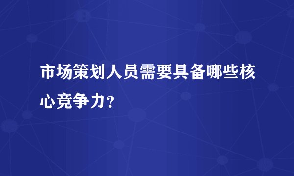 市场策划人员需要具备哪些核心竞争力？