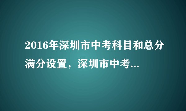 2016年深圳市中考科目和总分满分设置，深圳市中考总分多少分