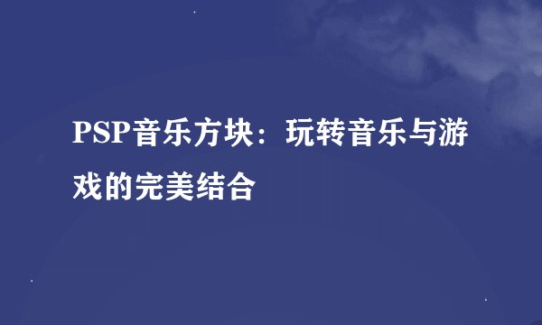 PSP音乐方块:玩转音乐与游戏的完美结合