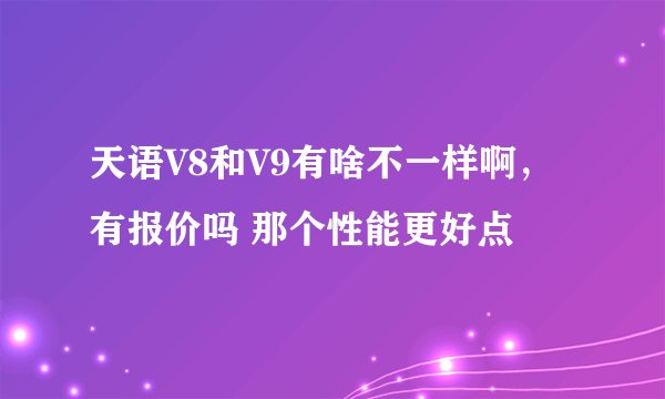 天语V8和V9有啥不一样啊，有报价吗 那个性能更好点