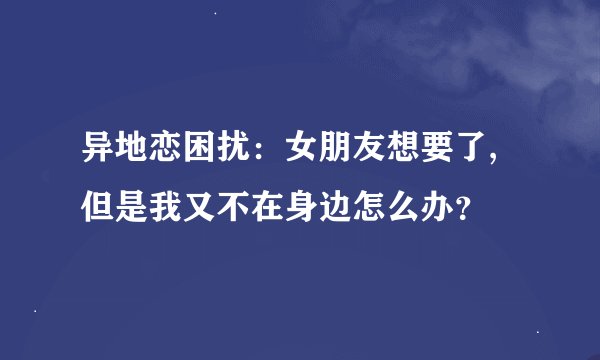 异地恋困扰：女朋友想要了,但是我又不在身边怎么办？