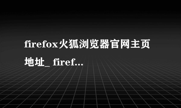firefox火狐浏览器官网主页地址_ firefox火狐浏览器官方入口直达访问