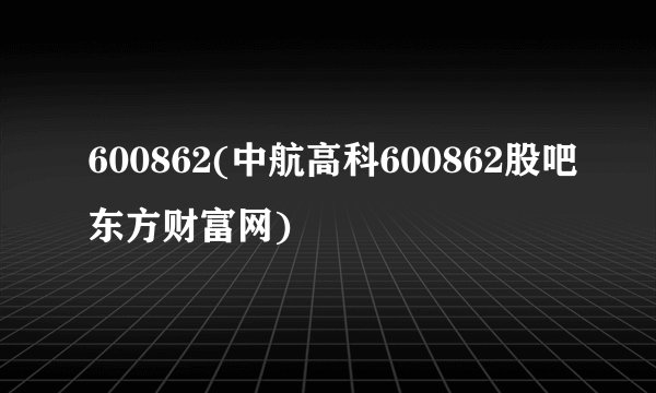 600862(中航高科600862股吧东方财富网)