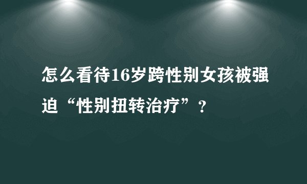 怎么看待16岁跨性别女孩被强迫“性别扭转治疗”？