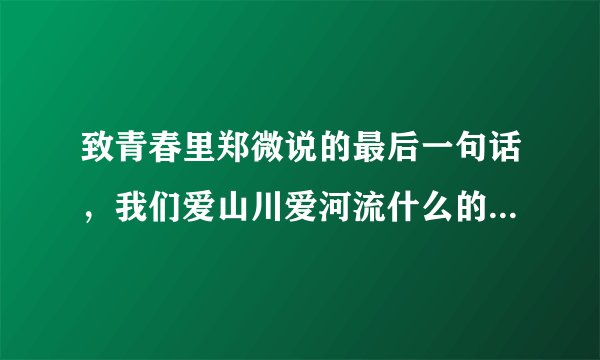 致青春里郑微说的最后一句话，我们爱山川爱河流什么的，我们爱自己胜过爱爱情。最后一句台词一整句话是