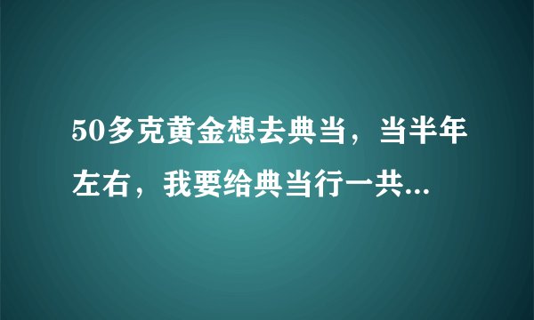 50多克黄金想去典当，当半年左右，我要给典当行一共多少钱？